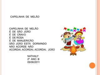 CAPELINHA DE MELÃO



CAPELINHA DE MELÃO
É DE SÃO JOÃO
É DE CRAVO
É DE ROSA
É DE MANJERICÃO
SÃO JOÃO ESTÁ DORMINDO
NÃO ACORDE NÃO
ACORDAI, ACORDAI, ACORDAI, JOÃO

            NATHALY
            2º ANO B
            09/06/2011
 