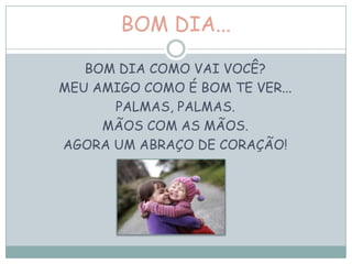 BOM DIA...
BOM DIA COMO VAI VOCÊ?
MEU AMIGO COMO É BOM TE VER...
PALMAS, PALMAS.
MÃOS COM AS MÃOS.
AGORA UM ABRAÇO DE CORAÇÃO!
 