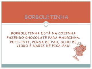 BORBOLETINHA ESTÁ NA COZINHA
FAZENDO CHOCOLATE PARA MADRINHA.
POTI-POTI, PERNA DE PAU, OLHO DE
VIDRO E NARIZ DE PICA-PAU!
BORBOLETINHA
 