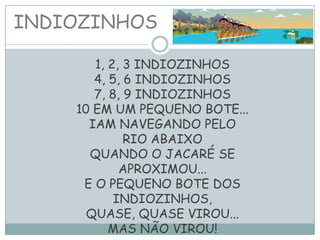 INDIOZINHOS
1, 2, 3 INDIOZINHOS
4, 5, 6 INDIOZINHOS
7, 8, 9 INDIOZINHOS
10 EM UM PEQUENO BOTE...
IAM NAVEGANDO PELO
RIO ABAIXO
QUANDO O JACARÉ SE
APROXIMOU...
E O PEQUENO BOTE DOS
INDIOZINHOS,
QUASE, QUASE VIROU...
MAS NÃO VIROU!
 