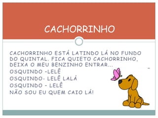 CACHORRINHO ESTÁ LATINDO LÁ NO FUNDO
DO QUINTAL. FICA QUIETO CACHORRINHO,
DEIXA O MEU BENZINHO ENTRAR...
OSQUINDO –LELÊ
OSQUINDO- LELÊ LALÁ
OSQUINDO – LELÊ
NÃO SOU EU QUEM CAIO LÁ!
CACHORRINHO
 