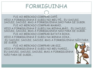 FORMIGUINHA
FUI AO MERCADO COMPRAR CAFÉ,
VEIO A FORMIGUINHA E SUBIU NO MEU PÉ... EU SACUDI,
SACUDI, SACUDI. MAS A FORMIGUINHA NÃO PARA DE SUBIR.
FUI AO MERCADO COMPRAR MAMÃO,
VEIO A FORMIGUINHA E SUBIU NA MINHA MÃO... EU SACUDI,
SACUDI, SACUDI. MAS A FORMIGUINHA NÃO PARA DE SUBIR.
FUI AO MERCADO COMPRAR BATATA ROXA,
VEIO A FORMIGUINHA E SUBIU NA MINHA COXA...
EU SACUDI, SACUDI, SACUDI. MAS A FORMIGUINHA NÃO PARA
DE SUBIR.
FUI AO MERCADO COMPRAR UM GIZ,
VEIO A FORMIGUINHA E SUBIU NO MEU NARIZ...
EU SACUDI, SACUDI, SACUDI. MAS A FORMIGUINHA
NÃO PARA DE SUBIR...
 