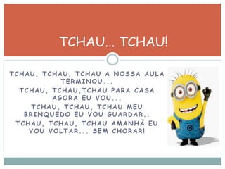 TCHAU, TCHAU, TCHAU A NOSSA AULA
TERMINOU...
TCHAU, TCHAU,TCHAU PARA CASA
AGORA EU VOU...
TCHAU, TCHAU, TCHAU MEU
BRINQUEDO EU VOU GUARDAR..
TCHAU, TCHAU, TCHAU AMANHÃ EU
VOU VOLTAR... SEM CHORAR!
TCHAU... TCHAU!
 