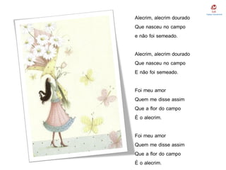 Alecrim, alecrim dourado
Que nasceu no campo
e não foi semeado.
Alecrim, alecrim dourado
Que nasceu no campo
E não foi semeado.
Foi meu amor
Quem me disse assim
Que a flor do campo
É o alecrim.
Foi meu amor
Quem me disse assim
Que a flor do campo
É o alecrim.
 