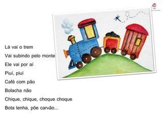 Lá vai o trem
Vai subindo pelo monte
Ele vai por aí
Piuí, piuí
Café com pão
Bolacha não
Chique, chique, choque choque
Bota lenha, põe carvão...
 