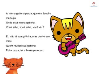 A minha gatinha parda, que em Janeiro
me fugiu
Onde está minha gatinha,
Você sabe, você sabe, você viu ?
Eu não vi sua gatinha, mas ouvi o seu
miau
Quem roubou sua gatinha
Foi a bruxa, foi a bruxa pica-pau.
 