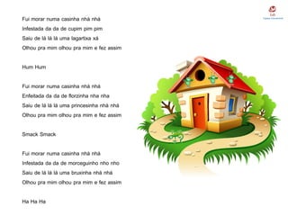 Fui morar numa casinha nhá nhá
Infestada da da de cupim pim pim
Saiu de lá lá lá uma lagartixa xá
Olhou pra mim olhou pra mim e fez assim
Hum Hum
Fui morar numa casinha nhá nhá
Enfeitada da da de florzinha nha nha
Saiu de lá lá lá uma princesinha nhá nhá
Olhou pra mim olhou pra mim e fez assim
Smack Smack
Fui morar numa casinha nhá nhá
Infestada da da de morceguinho nho nho
Saiu de lá lá lá uma bruxinha nhá nhá
Olhou pra mim olhou pra mim e fez assim
Ha Ha Ha
 