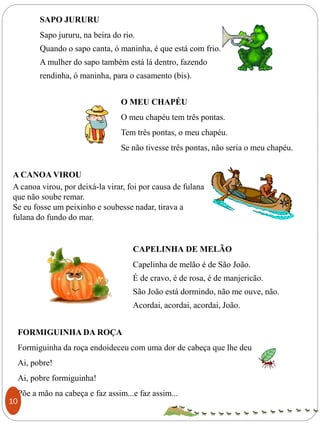 SAPO JURURU
Sapo jururu, na beira do rio.
Quando o sapo canta, ó maninha, é que está com frio.
A mulher do sapo também está lá dentro, fazendo
rendinha, ó maninha, para o casamento (bis).
CAPELINHA DE MELÃO
Capelinha de melão é de São João.
É de cravo, é de rosa, é de manjericão.
São João está dormindo, não me ouve, não.
Acordai, acordai, acordai, João.
O MEU CHAPÉU
O meu chapéu tem três pontas.
Tem três pontas, o meu chapéu.
Se não tivesse três pontas, não seria o meu chapéu.
A CANOA VIROU
A canoa virou, por deixá-la virar, foi por causa de fulana
que não soube remar.
Se eu fosse um peixinho e soubesse nadar, tirava a
fulana do fundo do mar.
FORMIGUINHA DA ROÇA
Formiguinha da roça endoideceu com uma dor de cabeça que lhe deu
Ai, pobre!
Ai, pobre formiguinha!
Põe a mão na cabeça e faz assim...e faz assim...
10
 