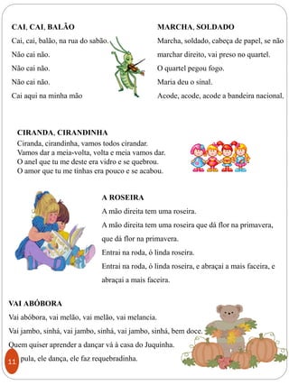 MARCHA, SOLDADO
Marcha, soldado, cabeça de papel, se não
marchar direito, vai preso no quartel.
O quartel pegou fogo.
Maria deu o sinal.
Acode, acode, acode a bandeira nacional.
CAI, CAI, BALÃO
Cai, cai, balão, na rua do sabão.
Não cai não.
Não cai não.
Não cai não.
Cai aqui na minha mão
CIRANDA, CIRANDINHA
Ciranda, cirandinha, vamos todos cirandar.
Vamos dar a meia-volta, volta e meia vamos dar.
O anel que tu me deste era vidro e se quebrou.
O amor que tu me tinhas era pouco e se acabou.
A ROSEIRA
A mão direita tem uma roseira.
A mão direita tem uma roseira que dá flor na primavera,
que dá flor na primavera.
Entrai na roda, ó linda roseira.
Entrai na roda, ó linda roseira, e abraçai a mais faceira, e
abraçai a mais faceira.
VAI ABÓBORA
Vai abóbora, vai melão, vai melão, vai melancia.
Vai jambo, sinhá, vai jambo, sinhá, vai jambo, sinhá, bem doce.
Quem quiser aprender a dançar vá à casa do Juquinha.
Ele pula, ele dança, ele faz requebradinha.11
 