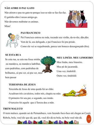 NÃO ATIRE O PAU GATO
Não atirem o pau no gato-to porque isso-so não se faz-faz-faz.
O gatinho-nho é nosso amigo-go.
Não devemos maltratar os animas.
Miau!
PAI FRANCISCO
Pai Francisco entrou na roda, tocando seu violão, da-ra-rão, dão,dão.
Vem de lá, seu delegado, e pai Francisco foi pra prisão.
Como ele vai se requebrando, parece um boneco desengonçado (bis).
SE ESTA RUA
Se esta rua, se esta rua fosse minha,
eu mandava, eu mandava ladrilhar,
com pedrinhas, com pedrinhas de
brilhantes, só pra ver, só pra ver, meu
bem passar
MEU LIMÃO, MEU LIMOEIRO
Meu limão, meu limoeiro.
Meu pé de jacarandá.
Uma vez, tindolelê.
Outra vez, tindolalá
TERESINHA DE JESUS
Teresinha de Jesus de uma queda foi ao chão.
Acudiram três cavaleiros, todos três, chapéu na mão.
O primeiro foi seu pai, o segundo, seu irmão.
O terceiro foi aquele que á Tereza deu a mão.
TREM MALUCO
O trem maluco, quando sai de Pernambuco, vem fazendo fuco-fuco até chegar ao Ceará.
Rebola, bola, você diz que dá, que dá, você diz dá na bola, na bola você não dá.
12
 