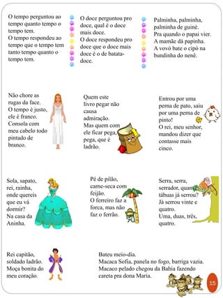 O tempo perguntou ao
tempo quanto tempo o
tempo tem.
O tempo respondeu ao
tempo que o tempo tem
tanto tempo quanto o
tempo tem.
Palminha, palminha,
palminha de guiné.
Pra quando o papai vier.
A mamãe dá papinha.
A vovó bate o cipó na
bundinha do nenê.
Não chore as
rugas da face.
O tempo é justo,
ele é franco.
Consola com
meu cabelo todo
pintado de
branco.
Quem este
livro pegar não
causa
admiração.
Mas quem com
ele ficar pega,
pega, que é
ladrão.
O doce perguntou pro
doce, qual é o doce
mais doce.
O doce respondeu pro
doce que o doce mais
doce é o de batata-
doce.
Sola, sapato,
rei, rainha,
onde quereis
que eu vá
dormir?
Na casa da
Aninha.
Entrou por uma
perna de pato, saiu
por uma perna de
pinto!
O rei, meu senhor,
mandou dizer que
contasse mais
cinco.
Serra, serra,
serrador, quantas
tábuas já serrou?
Já serrou vinte e
quatro.
Uma, duas, três,
quatro.
Pé de pilão,
carne-seca com
feijão.
O ferreiro faz a
forca, mas não
faz o ferrão.
Rei capitão,
soldado ladrão.
Moça bonita do
meu coração.
Bateu meio-dia.
Macaca Sofia, panela no fogo, barriga vazia.
Macaco pelado chegou da Bahia fazendo
careta pra dona Maria.
15
 