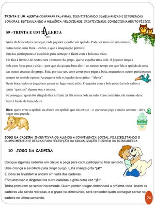 TRINTA E UM ALERTA:COMPARAR PALAVRAS, IDENTIFICANDO SEMELHANÇAS E DIFERENÇAS
SONORAS, ESTIMULANDO A MEMÓRIA, VELOCIDADE, CRIATIVIDADE, CONDICIONAMENTO FÍSICO.
JOGO DA CADEIRA: INCENTIVAR OS ALUNOS A CONVIVENCIA SOCIAL, POSSIBILITANDO O
CUMPRIMENTO DE REGRAS PARA PECERPÇÃO DA ORGANIZAÇÃO E ORDEM DA BRINCADEIRA
09 –TRINTA E UM LERTA
Antes da brincadeira começar, cada jogador escolhe um apelido. Pode ser uma cor, um número,
outro nome, uma fruta – enfim, o que a imaginação permitir.
Um dos participantes é escolhido para começar e ficará com a bola nas mãos.
Ele fica à frente e de costas para o restante do grupo, que se espalha atrás dele. O jogador lança a
bola com força para o chão – para que ela quique bem alto – ao mesmo tempo em que fala o apelido de uma
das outras crianças do grupo. Esta, por sua vez, deve correr para pegar a bola, enquanto os outros participantes
correm no sentido oposto. Ao pegar a bola o jogador deve gritar: “Alerta”.
Nesta hora, todos os jogadores param no lugar onde estão. O jogador com a bola pode dar três saltos e
tentar ‘queimar’ alguma outra criança.
Se conseguir, quem foi atingido fica à frente da fila com a bola na mão. Caso contrário, ele mesmo deve
ficar à frente da brincadeira.
Dica: quem errar o apelido ou disser um apelido que não existe – o que nesse jogo é muito comum – deve
pagar uma prenda.
Coloque algumas cadeiras em circulo e peça para cada participante ficar sentado.
Uma criança é escolhida para dirigir o jogo. Está criança grita “já!”
E todos se levantam e andam em volta das cadeiras.
Enquanto isso o dirigente tira outra cadeiras e grita outra vez “já!”
Todos procuram se sentar novamente. Quem perder o lugar comandará a próxima volta. Assim as
cadeiras vão sendo retiradas, e o grupo vai diminuindo, será vencedor quem conseguir sentar na
cadeira no ultimo comando.
10 -JOGO DA CADEIRA
24
 