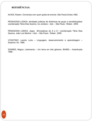 26
REFERÊNCIAS:
ALVES, Rubem. Conversas com quem gosta de ensinar. São Paulo;Cortez,1982.
PEDAGOGIA LÚDICA: atividades práticas de dinâmicas de grupo e sensibilizações/
coordenação Tânia Dias Queiroz, Ivo Jordana – 2ed. – São Paulo : Rideel , 2009.
PEDAGOGIA LÚDICA: Jogos Brincadeiras de A a Z / coordenação Tânia Dias
Queiroz, João Luiz Martins – 2ed. – São Paulo : Rideel , 2009.
VYGOTSKY, Leontiv Lúria – Linguagem, desenvolvimento e aprendizagem –
Scipione, RJ. 1988.
SOARES, Magna. Letramento – Um tema em três gêneros. BH/MG – Autenticada
1998 .
 