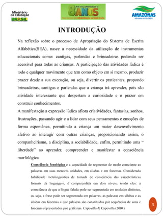 INTRODUÇÃO
Na reflexão sobre o processo de Apropriação do Sistema de Escrita
Alfabética(SEA), nasce a necessidade da utilização de instrumentos
educacionais como: cantigas, parlendas e brincadeiras podendo ser
acessível para todas as crianças. A participação das atividades lúdica é
todo e qualquer movimento que tem como objeto em si mesmo, produzir
prazer desde a sua execução, ou seja, divertir os praticantes, propondo
brincadeiras, cantigas e parlendas que a criança irá aprender, pois são
atividade interessante que despertam a curiosidade e o prazer em
construir conhecimentos.
A manifestação a expressão lúdica aflora criatividades, fantasias, sonhos,
frustrações, passando agir e a lidar com seus pensamentos e emoções de
forma espontânea, permitindo a criança um maior desenvolvimento
afetivo ao interagir com outras crianças, proporcionando assim, o
companheirismo, a disciplina, a sociabilidade, enfim, permitindo uma “
liberdade” ao aprender, compreender e manifestar a consciência
morfológica.
3
Consciência fonológica é a capacidade de segmentar de modo consciente as
palavras em suas menores unidades, em sílabas e em fonemas. Considerada
habilidade metalinguística de tomada de consciência das características
formais da linguagem, é compreendida em dois níveis, sendo eles: a
consciência de que a língua falada pode ser segmentada em unidades distintas,
ou seja, a frase pode ser segmentada em palavras, as palavras em sílabas e as
sílabas em fonemas e que palavras são constituídas por sequências de sons e
fonemas representados por grafemas. Capovilla & Capovilla (2004)
 