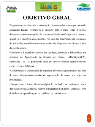 Proporcionar ao educando a construção do seu conhecimento por meio de
atividades lúdicas levando-os a interagir com o meio físico e social,
desenvolvendo o seu espírito de responsabilidade, confiança em si mesmo,
iniciativa e equilíbrio das emoções. Por isso, há necessidade da realização
de atividades, considerado de usos sociais da língua escrita dentro e fora
da escola, assim:
Conhecer a importância do uso das cantigas, parlendas e brincadeiras no
processo de Apropriação do Sistema de Escrita Alfabética(SEA),
analisando - os e planejando aulas em que os recursos sejam incluídos
como recursos didáticos.
Compreender a importância de organizar diferentes agrupamentos em sala
de aula, adequando-os modos de organização da turma aos objetivos
pretendidos.
Compreender e desenvolver estratégias de inclusão de crianças com
deficiência visual, auditiva, motora e intelectual, bemcomo crianças com
distúrbios de aprendizagem no cotidiano da sala de aula;
OBJETIVO GERAL
4
 