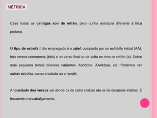 Case todas as  cantigas son de refrán , pero cunha estrutura diferente á lírca profana. O  tipo de estrofa  máis empregada é o  zéjel , composto por un estribillo inicial (AA), tres versos nonorrimos (bbb) e un verso final ou de volta en rima co refrán (a). Sobre este esquema temos diversas variantes: Aabbbba, AAAbbaa, etc. Podemos ver outras estrofas, como a balada ou o rondel. A  lonxitude dos versos  vai dende os de catro sílabas ata os de dezasete sílabas. É frecuente o encabalgamento. MÉTRICA 