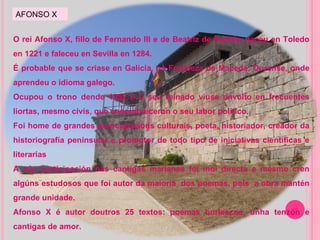 O rei Afonso X, fillo de Fernando III e de Beatriz de Suabia, naceu en Toledo en 1221 e faleceu en Sevilla en 1284. É probable que se criase en Galicia, na Fortaleza de Maceda, Ourense, onde aprendeu o idioma galego. Ocupou o trono dende 1252 e o seu reinado viuse envolto en frecuentes liortas, mesmo civís, que ensombreceron o seu labor político. Foi home de grandes preocupacións culturais, poeta, historiador, creador da historiografía peninsular e promotor de todo tipo de iniciativas científicas e literarias A súa participación nas cantigas marianas foi moi directa e mesmo cren algúns estudosos que foi autor da maioría  dos poemas, pois  a obra mantén grande unidade. Afonso X é autor doutros 25 textos: poemas burlescos, unha tenzón e cantigas de amor. AFONSO X 