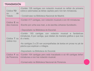 TRANSMISIÓN Códice  TO ou de Toledo Contén 128 cantigas con notación musical no refrán da primeira cobra e adornadas as letras capitais pero non ten miniaturas.  - Consérvase na Biblioteca Nacional de Madrid. Códice  E  ou dos músicos Contén 417 cantigas, con notación musical e con 40 miniaturas. Escrito por unha soa man, a do escriba Johanes Gundisolvi. - Depositado na Biblioteca do Escorial.  Códice  T  ou   códice rico Contén 193 cantigas con notación musical e fantásticas miniaturas, 6 por cantiga, que relatan de maneira gráfica o que nos di o texto. As cantigas 2 a 25 van acompañadas de textos en prosa no pé de páxina que explican o milagre. -Depositado na Biblioteca do Escorial. Códice  F  ou de Florencia Contén 104 cantigas pero está inacabado e só 48 cantigas teñen miniaturas e non hai notación musical. Conservado na Biblioteca Nacional de Florencia. 