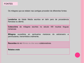 FONTES Os milagres que se relatan nas cantigas proceden de diferentes fontes:  Lendarios  da Idade Media escritos en latín pero de procedencia francesa ou alemá. Coleccións  de milagres escritos no século XIII noutras linguas romances Milagres  sucedidos en santuarios marianos do estranxeiro e peninsulares, transmitidos oralmente. Recordos  do rei  Afonso ou dos seus  colaboradores Relatos orais 