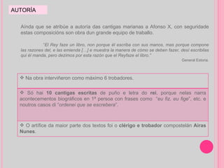 AUTORÍA Aínda que se atribúe a autoría das cantigas marianas a Afonso X, con seguridade estas composicións son obra dun grande equipo de traballo. “ El Rey faze un libro, non porque él escriba con sus manos, mas porque compone las razones del, e las emienda […] e muestra la manera de cómo se deben fazer, desí escribilas qui él manda, pero dezimos por esta razón que el Reyfaze el libro.”  General Estoria. Na obra interviñeron como máximo 6 trobadores. Só hai  10 cantigas escritas  de puño e letra do  rei , porque nelas narra acontecementos biográficos en 1ª persoa con frases como  “ eu fiz, eu fige ”, etc. e noutros casos di “ ordenei que se escrebera ”. O artífice da maior parte dos textos foi o  clérigo e trobador  compostelán  Airas Nunes . 