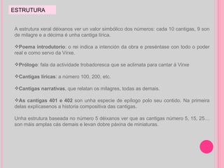ESTRUTURA A estrutura xeral déixanos ver un valor simbólico dos números: cada 10 cantigas, 9 son de milagre e a décima é unha cantiga lírica. Poema introdutorio : o rei indica a intención da obra e preséntase con todo o poder real e como servo da Virxe. Prólogo : fala da actividade trobadoresca que se aclimata para cantar á Virxe Cantigas líricas : a número 100, 200, etc. Cantigas narrativas , que relatan os milagres, todas as demais. As   cantigas 401 e 402  son unha especie de epílogo polo seu contido. Na primeira delas explícasenos a historia compositiva das cantigas.  Unha estrutura baseada no número 5 déixanos ver que as cantigas número 5, 15, 25… son máis amplas cás demais e levan dobre páxina de miniaturas. 