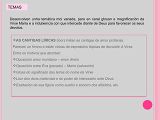 Desenvolven unha temática moi variada, pero en xeral glosan a magnificación da Virxe María e a indulxencia con que intercede diante de Deus para favorecer os seus devotos. TEMAS AS CANTIGAS LÍRICAS  (loor) imitan as cantigas de amor profanas.  Parecen un himno e están cheas de expresións tópicas de devoción á Virxe. Entre os motivos que abordan: Oposición amor mundano – amor divino Oposición entre Eva (pecado) – María (salvación) Glosa do significado das letras do nome da Virxe Loor dos dons maternais e do poder de intercesión ante Deus. Exaltación da súa figura como auxilio e socorro dos aflixidos , etc. 