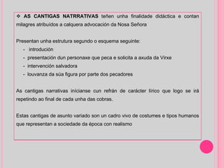 AS CANTIGAS NATRRATIVAS  teñen unha finalidade didáctica e contan milagres atribuídos a calquera advocación da Nosa Señora Presentan unha estrutura segundo o esquema seguinte:  -  introdución -  presentación dun personaxe que peca e solicita a axuda da Virxe -  intervención salvadora  -  louvanza da súa figura por parte dos pecadores As cantigas narrativas inícianse cun refrán de carácter lírico que logo se irá repetindo ao final de cada unha das cobras. Estas cantigas de asunto variado son un cadro vivo de costumes e tipos humanos que representan a sociedade da época con realismo 