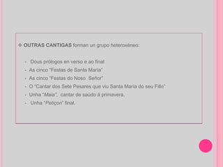 OUTRAS CANTIGAS  forman un grupo heteroxéneo: -  Dous prólogos en verso e ao final -  As cinco “Festas de Santa María” -  As cinco “Festas do Noso  Señor”  -  O “Cantar dos Sete Pesares que viu Santa María do seu Fillo” -  Unha “ Maia” ,  cantar de saúdo á primavera. -  Unha “ Petiçon ” final. 