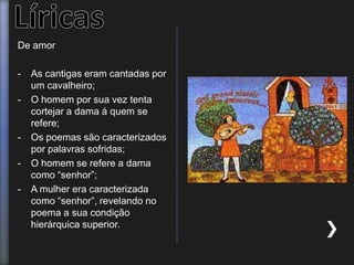 De amor
- As cantigas eram cantadas por
um cavalheiro;
- O homem por sua vez tenta
cortejar a dama á quem se
refere;
- Os poemas são caracterizados
por palavras sofridas;
- O homem se refere a dama
como “senhor”;
- A mulher era caracterizada
como “senhor”, revelando no
poema a sua condição
hierárquica superior.
 
