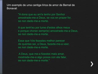 Um exemplo de uma cantiga lírica de amor de Bernal de
Bonaval:
"A dona que eu am'e tenho por Senhor
amostrade-me-a Deus, se vos en prazer for,
se non dade-me-a morte.
A que tenh'eu por lume d'estes olhos meus
e porque choran sempr(e) amostrade-me-a Deus,
se non dade-me-a morte.
Essa que Vós fezestes melhor parecer
de quantas sei, a Deus, fazede-me-a veer,
se non dade-me-a morte.
A Deus, que me-a fizestes mais amar,
mostrade-me-a algo possa con ela falar,
se non dade-me-a morte."
 