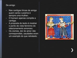 De amigo
- Nas cantigas líricas de amigo
quem canta o poema é
sempre uma mulher;
- O homem apenas compõe a
cantiga;
- A proposta do texto é mostrar
o ponto de vista feminino do
relacionamento amoroso;
- Os ciúmes, dor do amor não
correspondido, saudades eram
um exemplo do que retratado;
 