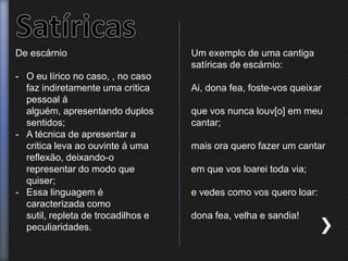 De escárnio
- O eu lírico no caso, , no caso
faz indiretamente uma critica
pessoal á
alguém, apresentando duplos
sentidos;
- A técnica de apresentar a
critica leva ao ouvinte á uma
reflexão, deixando-o
representar do modo que
quiser;
- Essa linguagem é
caracterizada como
sutil, repleta de trocadilhos e
peculiaridades.
Um exemplo de uma cantiga
satíricas de escárnio:
Ai, dona fea, foste-vos queixar
que vos nunca louv[o] em meu
cantar;
mais ora quero fazer um cantar
em que vos loarei toda via;
e vedes como vos quero loar:
dona fea, velha e sandia!
 