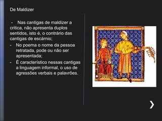 De Maldizer
- Nas cantigas de maldizer a
critica, não apresenta duplos
sentidos, isto é, o contrário das
cantigas de escárnio;
- No poema o nome da pessoa
retratada, pode ou não ser
apresentada;
- É característico nessas cantigas
a linguagem informal, o uso de
agressões verbais e palavrões.
 