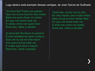Logo abaixo está exemplo dessas cantigas, de Joan Garcia de Guilhade:
"Ai dona fea! Foste-vos queixar
Que vos nunca louv'en meu trobar
Mais ora quero fazer un cantar
En que vos loarei toda via;
E vedes como vos quero loar:
Dona fea, velha e sandia!
Ai dona fea! Se Deus mi pardon!
E pois havedes tan gran coraçon
Que vos eu loe en esta razon,
Vos quero já loar toda via;
E vedes qual será a loaçon:
Dona fea, velha e sandia!
Dona fea, nunca vos eu loei
En meu trobar, pero muito trobei;
Mais ora já en bom cantar farei
En que vos loarei toda via;
E direi-vos como vos loarei:
Dona fea, velha e sandia!"
 
