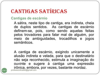 CANTIGAS SATÍRICAS
           Cantigas de escárnio
            A sátira, neste tipo de cantiga, era indireta, cheia
            de duplos sentidos. As cantigas de escárnio
            definem-se, pois, como sendo aquelas feitas
            pelos trovadores para falar mal de alguém, por
            meio de ambiguidades, trocadilhos e jogos
            semânticos.

              A cantiga de escárnio, exigindo unicamente a
              alusão indireta e velada, para que o destinatário
              não seja reconhecido, estimula a imaginação do
              ouvinte e sugere à cantiga uma expressão
              irônica, embora, por vezes, bastante mordaz.
  10
10 de 16   professorolivaldo@gmail.com
 