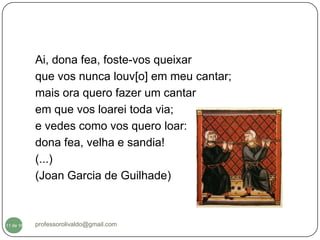 Ai, dona fea, foste-vos queixar
           que vos nunca louv[o] em meu cantar;
           mais ora quero fazer um cantar
           em que vos loarei toda via;
           e vedes como vos quero loar:
           dona fea, velha e sandia!
           (...)
           (Joan Garcia de Guilhade)



  11
11 de 16   professorolivaldo@gmail.com
 