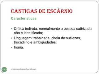 CANTIGAS DE ESCÁRNIO
           Características

            Crítica indireta, normalmente a pessoa satirizada
             não é identificada;
            Linguagem trabalhada, cheia de sutilezas,
             trocadilho e ambiguidades;
            Ironia.




  12
12 de 16   professorolivaldo@gmail.com
 