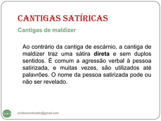 CANTIGAS SATÍRICAS
           Cantigas de maldizer

              Ao contrário da cantiga de escárnio, a cantiga de
              maldizer traz uma sátira direta e sem duplos
              sentidos. É comum a agressão verbal à pessoa
              satirizada, e muitas vezes, são utilizados até
              palavrões. O nome da pessoa satirizada pode ou
              não ser revelado.




  13
13 de 16   professorolivaldo@gmail.com
 