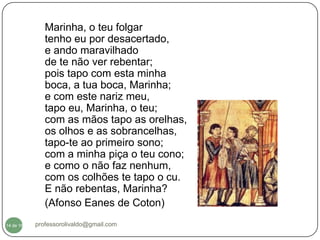 Marinha, o teu folgar
              tenho eu por desacertado,
              e ando maravilhado
              de te não ver rebentar;
              pois tapo com esta minha
              boca, a tua boca, Marinha;
              e com este nariz meu,
              tapo eu, Marinha, o teu;
              com as mãos tapo as orelhas,
              os olhos e as sobrancelhas,
              tapo-te ao primeiro sono;
              com a minha piça o teu cono;
              e como o não faz nenhum,
              com os colhões te tapo o cu.
              E não rebentas, Marinha?
              (Afonso Eanes de Coton)

  14
14 de 16   professorolivaldo@gmail.com
 