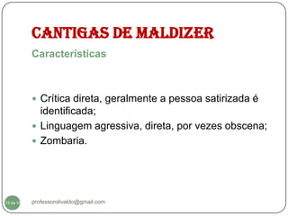 CANTIGAS DE MALDIZER
           Características



            Crítica direta, geralmente a pessoa satirizada é
             identificada;
            Linguagem agressiva, direta, por vezes obscena;
            Zombaria.




  15
15 de 16   professorolivaldo@gmail.com
 