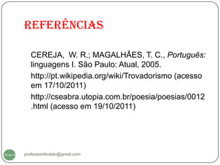 Referências

              CEREJA, W. R.; MAGALHÃES, T. C., Português:
              linguagens I. São Paulo: Atual, 2005.
              http://pt.wikipedia.org/wiki/Trovadorismo (acesso
              em 17/10/2011)
              http://cseabra.utopia.com.br/poesia/poesias/0012
              .html (acesso em 19/10/2011)




  16
16 de 16   professorolivaldo@gmail.com
 