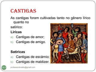 CANTIGAS
          As cantigas foram cultivadas tanto no gênero lírico
            quanto no
          satírico:
          Líricas
          a) Cantigas de amor;
          b) Cantigas de amigo.


          Satíricas
          a) Cantigas de escárnio;
          b) Cantigas de maldizer.
3 de 16   professorolivaldo@gmail.com
 