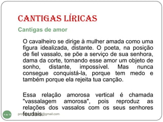 Cantigas Líricas
          Cantigas de amor
           O cavalheiro se dirige à mulher amada como uma
           figura idealizada, distante. O poeta, na posição
           de fiel vassalo, se põe a serviço de sua senhora,
           dama da corte, tornando esse amor um objeto de
           sonho, distante, impossível. Mas nunca
           consegue conquistá-la, porque tem medo e
           também porque ela rejeita tua canção.

             Essa relação amorosa vertical é chamada
             "vassalagem amorosa", pois reproduz as
             relações dos vassalos com os seus senhores
  4
4 de 16      feudais.
          professorolivaldo@gmail.com
 