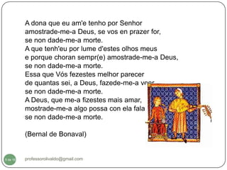 A dona que eu am'e tenho por Senhor
          amostrade-me-a Deus, se vos en prazer for,
          se non dade-me-a morte.
          A que tenh'eu por lume d'estes olhos meus
          e porque choran sempr(e) amostrade-me-a Deus,
          se non dade-me-a morte.
          Essa que Vós fezestes melhor parecer
          de quantas sei, a Deus, fazede-me-a veer,
          se non dade-me-a morte.
          A Deus, que me-a fizestes mais amar,
          mostrade-me-a algo possa con ela falar,
          se non dade-me-a morte.

          (Bernal de Bonaval)


  5
5 de 16   professorolivaldo@gmail.com
 