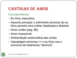 Cantigas de amor
          Características:
           Eu lírico masculino;
           Assunto principal: o sofrimento amoroso do eu
            lírico perante uma mulher idealizada e distante;
           Amor cortês (pág. 88);
           Amor impossível;
           Ambientação aristocrática das cortes;
           Vassalagem amorosa >> o eu lírico usa o
            pronome de tratamento "senhora".


  6
6 de 16   professorolivaldo@gmail.com
 