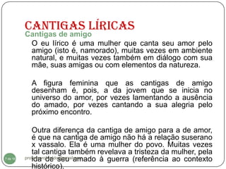 Cantigas Líricas
          Cantigas de amigo
           O eu lírico é uma mulher que canta seu amor pelo
           amigo (isto é, namorado), muitas vezes em ambiente
           natural, e muitas vezes também em diálogo com sua
           mãe, suas amigas ou com elementos da natureza.

            A figura feminina que as cantigas de amigo
            desenham é, pois, a da jovem que se inicia no
            universo do amor, por vezes lamentando a ausência
            do amado, por vezes cantando a sua alegria pelo
            próximo encontro.

             Outra diferença da cantiga de amigo para a de amor,
             é que na cantiga de amigo não há a relação suserano
             x vassalo. Ela é uma mulher do povo. Muitas vezes
             tal cantiga também revelava a tristeza da mulher, pela
  7
7 de 16      ida de seu amado à guerra (referência ao contexto
          professorolivaldo@gmail.com

             histórico).
 