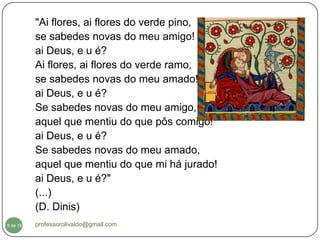 "Ai flores, ai flores do verde pino,
          se sabedes novas do meu amigo!
          ai Deus, e u é?
          Ai flores, ai flores do verde ramo,
          se sabedes novas do meu amado!
          ai Deus, e u é?
          Se sabedes novas do meu amigo,
          aquel que mentiu do que pôs comigo!
          ai Deus, e u é?
          Se sabedes novas do meu amado,
          aquel que mentiu do que mi há jurado!
          ai Deus, e u é?"
          (...)
          (D. Dinis)
  8
8 de 16   professorolivaldo@gmail.com
 