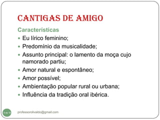 CANTIGAS DE AMIGO
          Características
           Eu lírico feminino;
           Predomínio da musicalidade;
           Assunto principal: o lamento da moça cujo
            namorado partiu;
           Amor natural e espontâneo;
           Amor possível;
           Ambientação popular rural ou urbana;
           Influência da tradição oral ibérica.


  9
9 de 16   professorolivaldo@gmail.com
 
