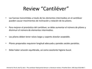 Review “Cantiléver”
• Las fuerzas transmitidas a través de los elementos intermedios en el cantiléver
pueden causar movimientos de inclinación y rotación de los pilares.
• Para mejorar el pronóstico del cantiléver, se debe aumentar el número de pilares y
disminuir el número de elementos intermedios.
• Los pilares deben tener raíces largas y soporte alveolar aceptable.
• Pilares preparados requieren longitud adecuada y paredes axiales paralelas.
• Debe haber oclusión equilibrada, así como excelente higiene bucal.
Himmel R, Pilo R, Assif D, Aviv I. The cantilever fixed partial denture--a literature review. J Prosthet Dent. 1992 Apr;67(4):484-7.
 