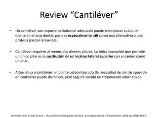 Review “Cantiléver”
• Un cantiléver con soporte periodontal adecuado puede reemplazar cualquier
diente en el arco dental, pero es especialmente útil como una alternativa a una
prótesis parcial removible.
• Cantiléver requiere al menos dos dientes pilares. La única excepción que permite
un único pilar es la sustitución de un incisivo lateral superior con el canino como
un pilar.
• Alternativa a cantiléver: implante osteointegrado (la necesidad de diente apoyado
en cantiléver puede disminuir, pero seguirá siendo un tratamiento alternativo).
Himmel R, Pilo R, Assif D, Aviv I. The cantilever fixed partial denture--a literature review. J Prosthet Dent. 1992 Apr;67(4):484-7.
 